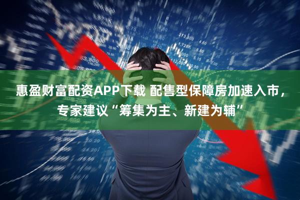 惠盈财富配资APP下载 配售型保障房加速入市，专家建议“筹集为主、新建为辅”