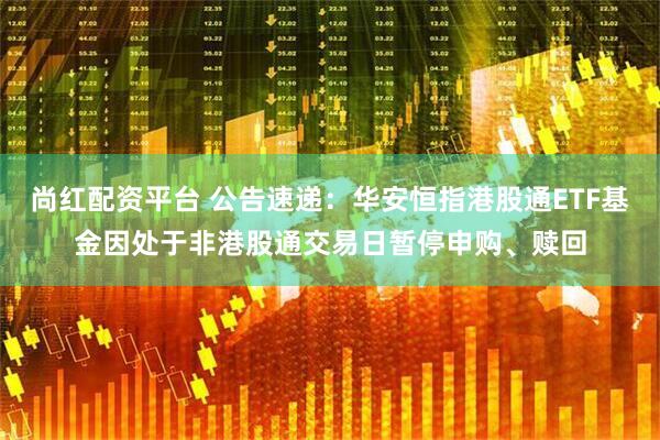 尚红配资平台 公告速递：华安恒指港股通ETF基金因处于非港股通交易日暂停申购、赎回