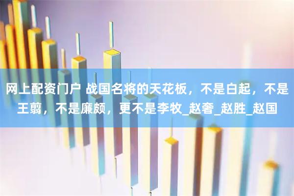 网上配资门户 战国名将的天花板，不是白起，不是王翦，不是廉颇，更不是李牧_赵奢_赵胜_赵国