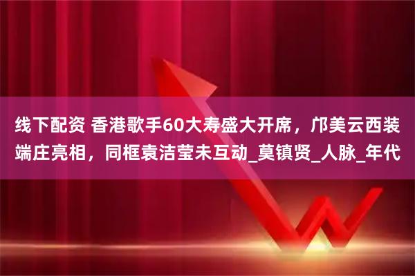 线下配资 香港歌手60大寿盛大开席，邝美云西装端庄亮相，同框袁洁莹未互动_莫镇贤_人脉_年代