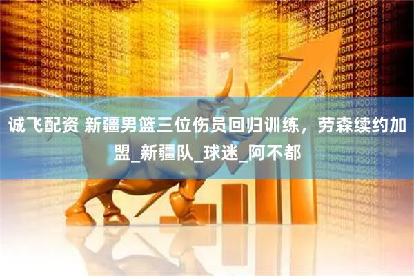 诚飞配资 新疆男篮三位伤员回归训练，劳森续约加盟_新疆队_球迷_阿不都