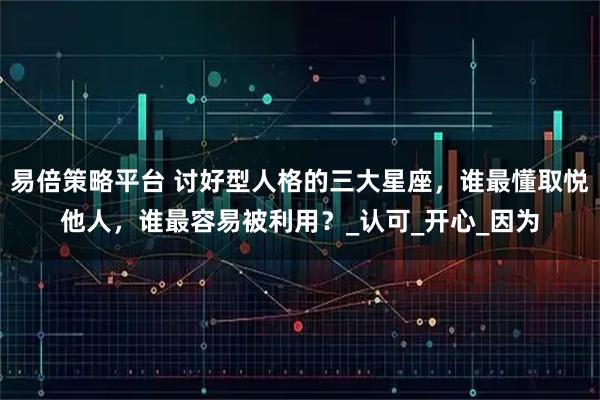 易倍策略平台 讨好型人格的三大星座，谁最懂取悦他人，谁最容易被利用？_认可_开心_因为