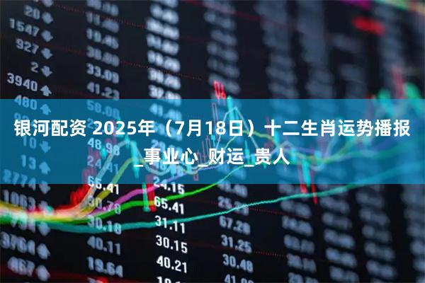 银河配资 2025年（7月18日）十二生肖运势播报_事业心_财运_贵人