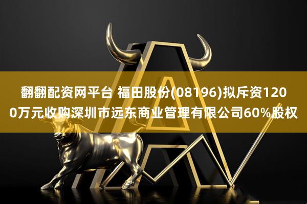 翻翻配资网平台 福田股份(08196)拟斥资1200万元收购深圳市远东商业管理有限公司60%股权