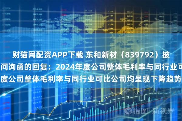 财猫网配资APP下载 东和新材（839792）披露对北交所2024年年报问询函的回复：2024年度公司整体毛利率与同行业可比公司均呈现下降趋势
