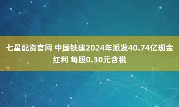 七星配资官网 中国铁建2024年派发40.74亿现金红利 每股0.30元含税