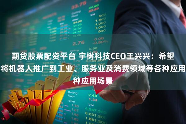 期货股票配资平台 宇树科技CEO王兴兴：希望真正将机器人推广到工业、服务业及消费领域等各种应用场景