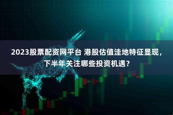 2023股票配资网平台 港股估值洼地特征显现，下半年关注哪些投资机遇？