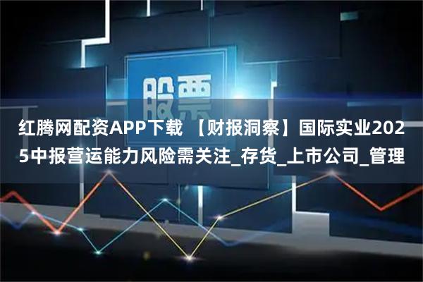 红腾网配资APP下载 【财报洞察】国际实业2025中报营运能力风险需关注_存货_上市公司_管理