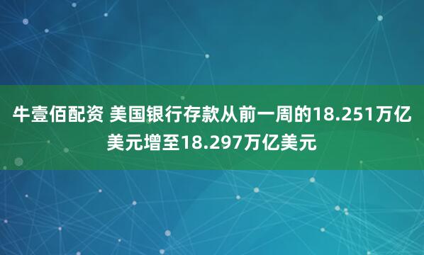牛壹佰配资 美国银行存款从前一周的18.251万亿美元增至18.297万亿美元