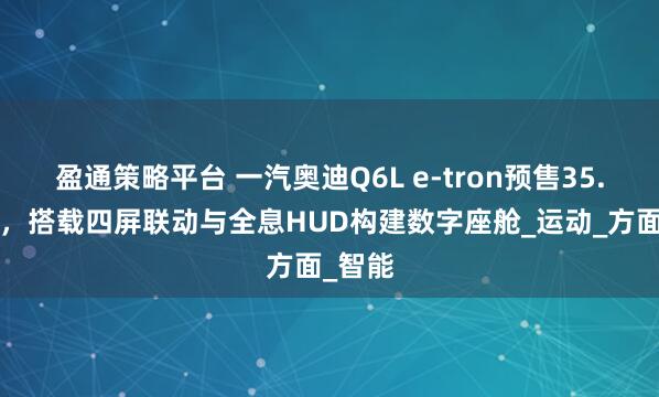 盈通策略平台 一汽奥迪Q6L e-tron预售35.3万起，搭载四屏联动与全息HUD构建数字座舱_运动_方面_智能