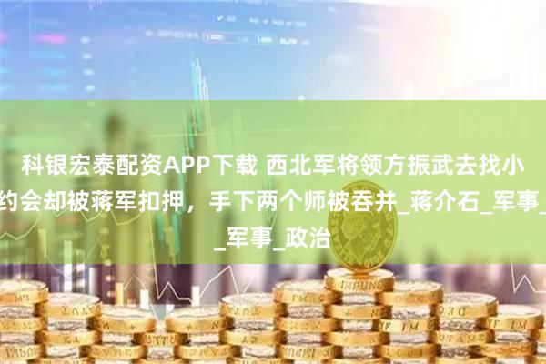 科银宏泰配资APP下载 西北军将领方振武去找小护士约会却被蒋军扣押，手下两个师被吞并_蒋介石_军事_政治