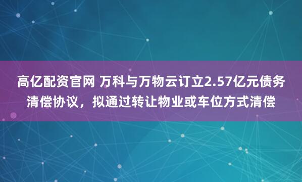 高亿配资官网 万科与万物云订立2.57亿元债务清偿协议，拟通过转让物业或车位方式清偿