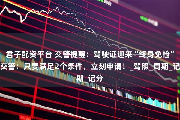 君子配资平台 交警提醒：驾驶证迎来“终身免检”！交警：只要满足2个条件，立刻申请！_驾照_周期_记分