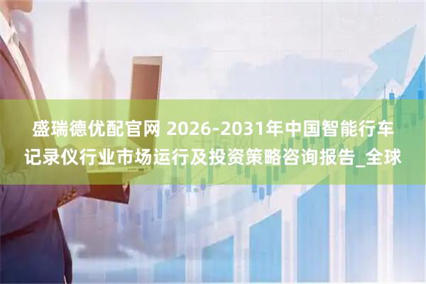 盛瑞德优配官网 2026-2031年中国智能行车记录仪行业市场运行及投资策略咨询报告_全球