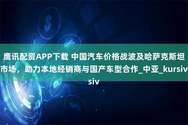 鹰讯配资APP下载 中国汽车价格战波及哈萨克斯坦市场，助力本地经销商与国产车型合作_中亚_kursiv