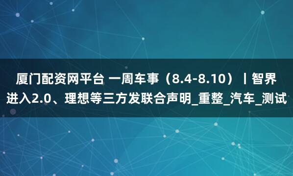 厦门配资网平台 一周车事（8.4-8.10）丨智界进入2.0、理想等三方发联合声明_重整_汽车_测试