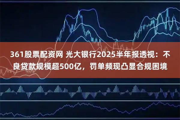 361股票配资网 光大银行2025半年报透视：不良贷款规模超500亿，罚单频现凸显合规困境