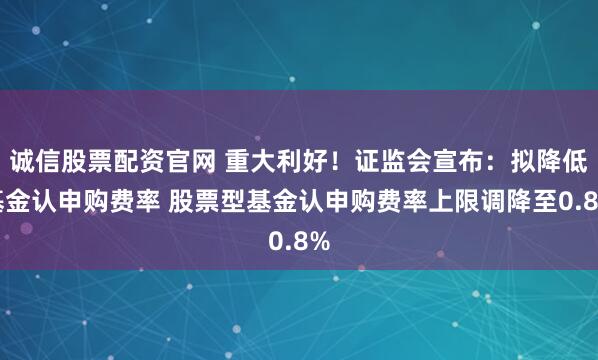 诚信股票配资官网 重大利好！证监会宣布：拟降低基金认申购费率 股票型基金认申购费率上限调降至0.8%