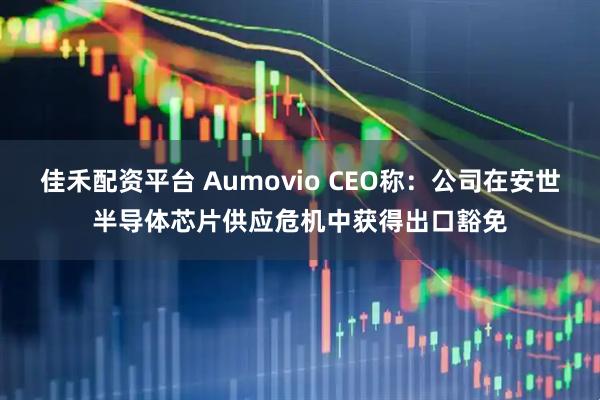 佳禾配资平台 Aumovio CEO称：公司在安世半导体芯片供应危机中获得出口豁免