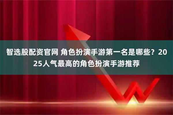 智选股配资官网 角色扮演手游第一名是哪些？2025人气最高的角色扮演手游推荐
