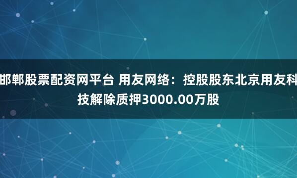 邯郸股票配资网平台 用友网络：控股股东北京用友科技解除质押3000.00万股